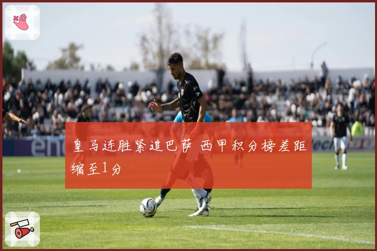 皇马连胜紧追巴萨 西甲积分榜差距缩至1分