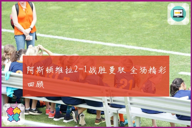 阿斯顿维拉2-1战胜曼联 全场精彩回顾