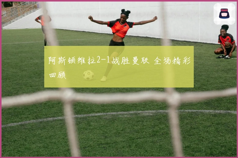 阿斯顿维拉2-1战胜曼联 全场精彩回顾