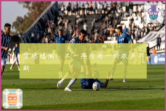 雪地嬉闹：江一燕与蒋一侨欢声不断