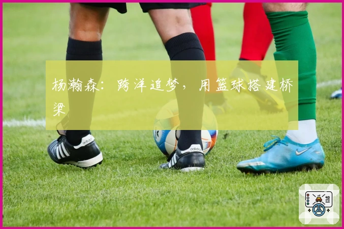 杨瀚森：跨洋追梦，用篮球搭建桥梁