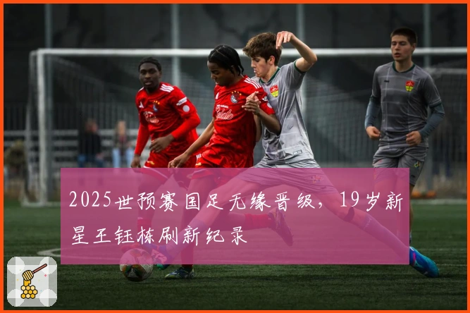 2025世预赛国足无缘晋级，19岁新星王钰栋刷新纪录