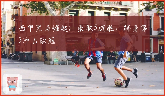 西甲黑马崛起：豪取5连胜，跻身第5冲击欧冠